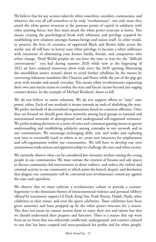 ‘We believe that for any actions taken by white anarchists, socialists, communists, and.
whatever else you all call yourselves to be truly “revolutionary”, not only must they
attack the white power structure at the pressure points of capital in solidarity with
other assisting forces, but they must attack the white power structure at home. ‘This
‘means creating the psychological break with whiteness and privilege required for
establishing new relations amongst human beings and nacure itself. In other words,
to preserve the lives of countless of oppressed Black and Brown folks across the
world, you all will have to betray your white privilege to become a white infitrator
with intentions of eliminating your former family, friends, and compatriots who
refuse change. Third World peoples do not have the time to wait for the “difficult
conversations” you had during summer 2020 while now at the beginning of
2022 we have endured numerous show trials since the 2020 uprising illustrating
the amerikkkkan justice systems desire to avoid further rebellions by the masses by
convicting infamous murderers like Chauvin and Porter while the rest of the pigs get
away with murder and assault everyday. ‘This means white revolutionaries organizing
their own anti-fascist teams to combat the state and fascist racism beyond just staging
ccounter-demos. In the example of Michael Reinhoel, shoot to kill.

 

‘We do not believe in statist solutions. We do not support efforts to “seize” state
power, cither. Each of our methods is means towards an ends of abolishing the state.
‘We prefer methods of decentralized organizations based on common affinities. Once
they are formed we should grow these networks among local groups to national and
international networks of aboveground and underground self-organized resistance.
‘We prefer making decisions in a series of votes and consensus gaining meant to garner
understanding and establishing solidarity among comrades in our network and in
‘our communities. We encourage exchanging skills, arts, and trades and exploring
new ones to eventually teach to others as we create new structures for employment
and self-organization within our communities. We will have to develop our own
autonomous trade unions and apprenticeships to challenge the state and white racism,

‘We currently observe what can be considered low-intensity warfare among the young,
people in our communities. We must initiate the creation of forums and safe spaces
to discuss community-led interventions to deter, redirect, and reduce the violent and
fy in our community at which point the hatred, despait, and desolation
that plagues our community will be converted into revolutionary armed joy against
the state and capitalism.

 

We observe that we must cultivate a revolutionary culture to provide a counter-
hegemony to the dominant themes of intracommunal violence and personal robbery
offered by reactionary rappers Lil Durk, King Von, Pooh Shiesty, Dolph, Nudy, other
celebrities in cheir music, and even the sports celebrities. These celebrities have been
given amenities and been propped up by the white power structure for a reason.
“This does not mean we cannot mourn them or enjoy theie ats and talents but that
wwe should understand their purpose and function, ‘There is a reason that rap went
from an artform thac was inherently conflictual, underground, and counter-culeural
to one that has been coopted and mass-produced for profits and for white people.

Black Armed Joy -12
